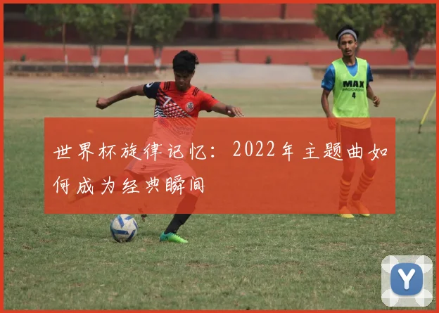 世界杯旋律记忆：2022年主题曲如何成为经典瞬间
