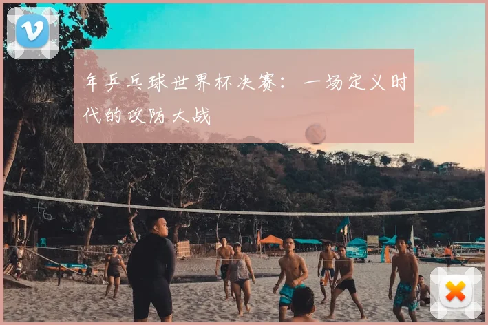 年乒乓球世界杯决赛：一场定义时代的攻防大战