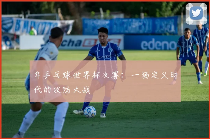年乒乓球世界杯决赛:一场定义时代的攻防大战