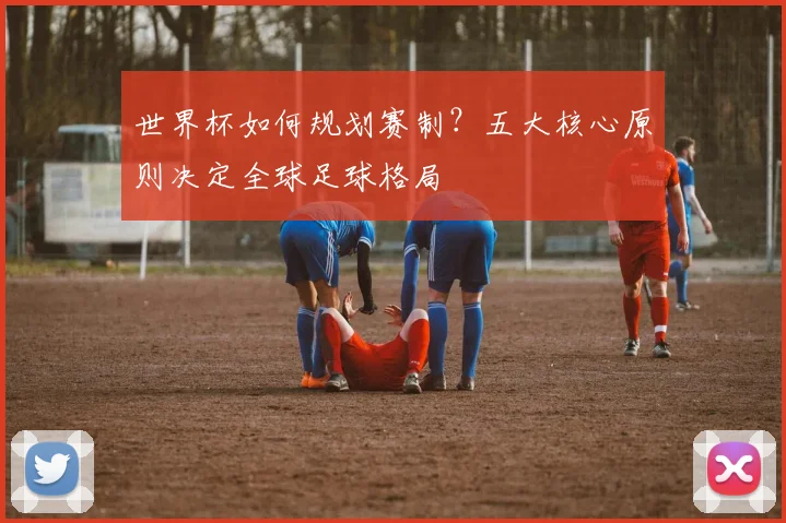 世界杯如何规划赛制？五大核心原则决定全球足球格局