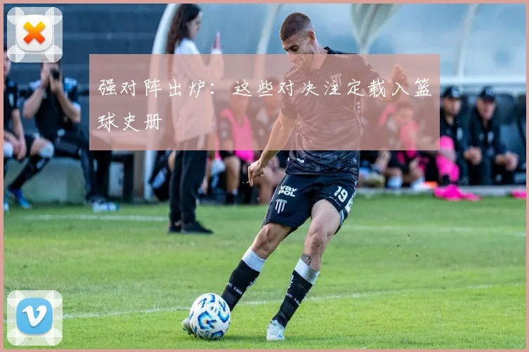 强对阵出炉：这些对决注定载入篮球史册