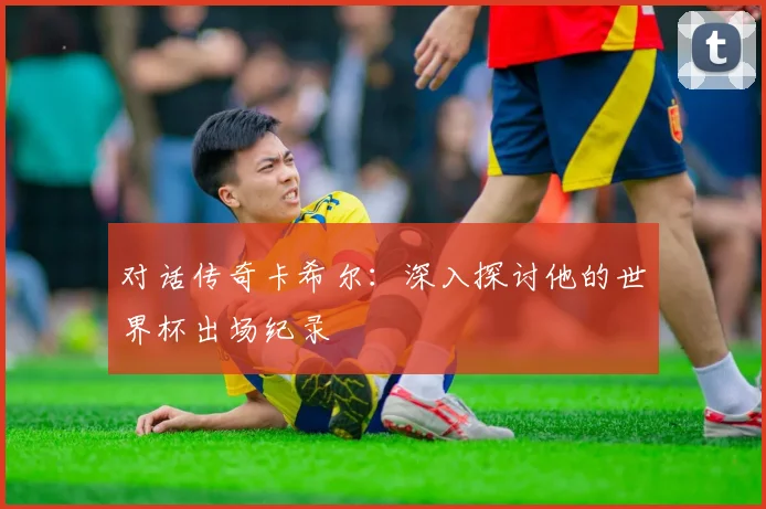 对话传奇卡希尔：深入探讨他的世界杯出场纪录