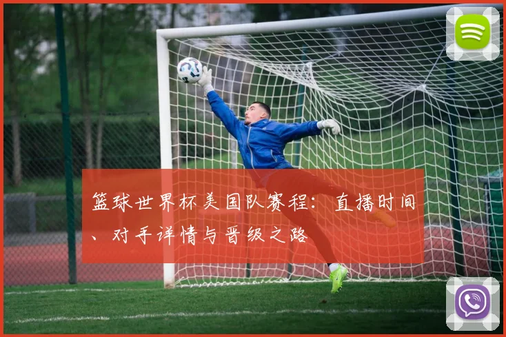 篮球世界杯美国队赛程：直播时间、对手详情与晋级之路